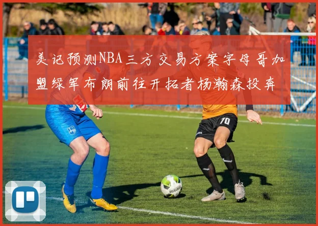 美记预测NBA三方交易方案字母哥加盟绿军布朗前往开拓者杨瀚森投奔雄鹿