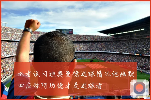记者误问迪奥曼德进球情况他幽默回应称阿玛德才是进球者
