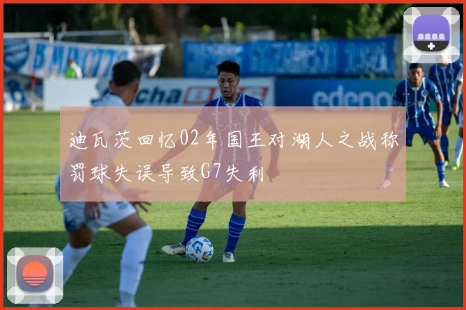 迪瓦茨回忆02年国王对湖人之战称罚球失误导致G7失利