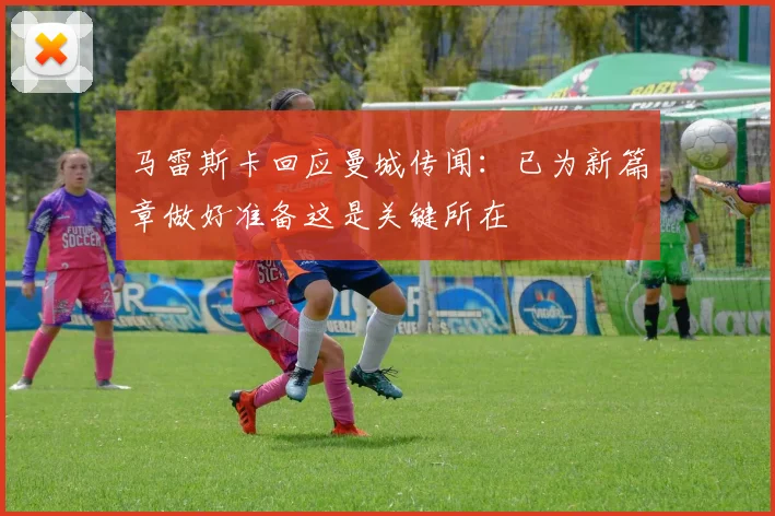 马雷斯卡回应曼城传闻：已为新篇章做好准备这是关键所在