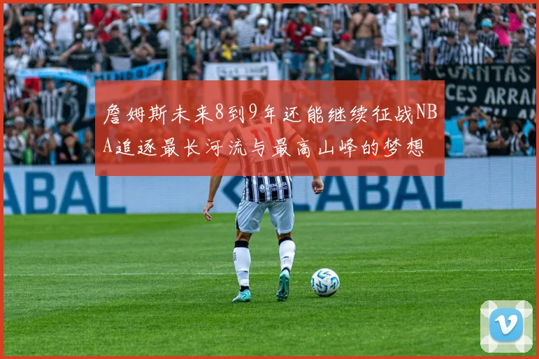 詹姆斯未来8到9年还能继续征战NBA追逐最长河流与最高山峰的梦想