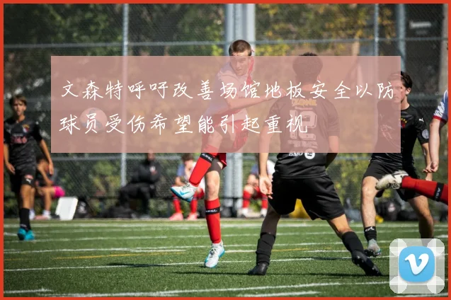 文森特呼吁改善场馆地板安全以防球员受伤希望能引起重视