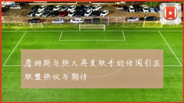 詹姆斯与热火再度联手的传闻引发联盟热议与期待