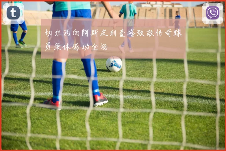 切尔西向阿斯皮利奎塔致敬传奇球员荣休感动全场
