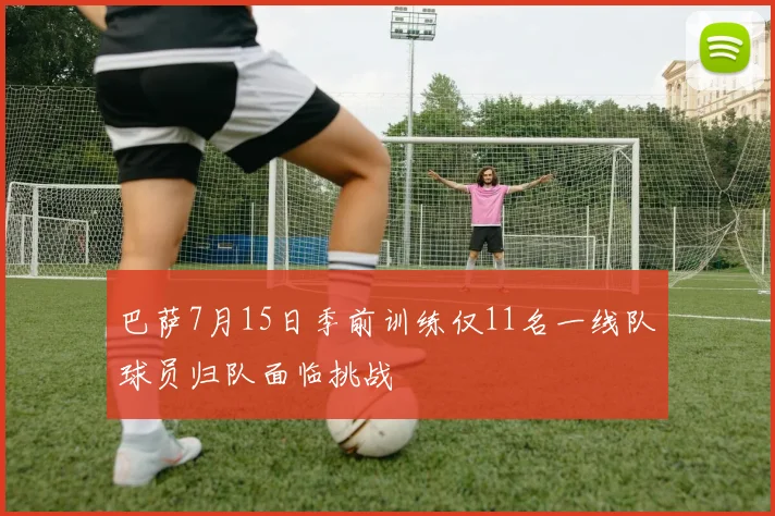 巴萨7月15日季前训练仅11名一线队球员归队面临挑战