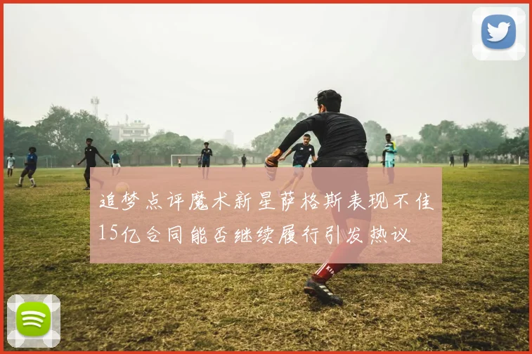 追梦点评魔术新星萨格斯表现不佳15亿合同能否继续履行引发热议