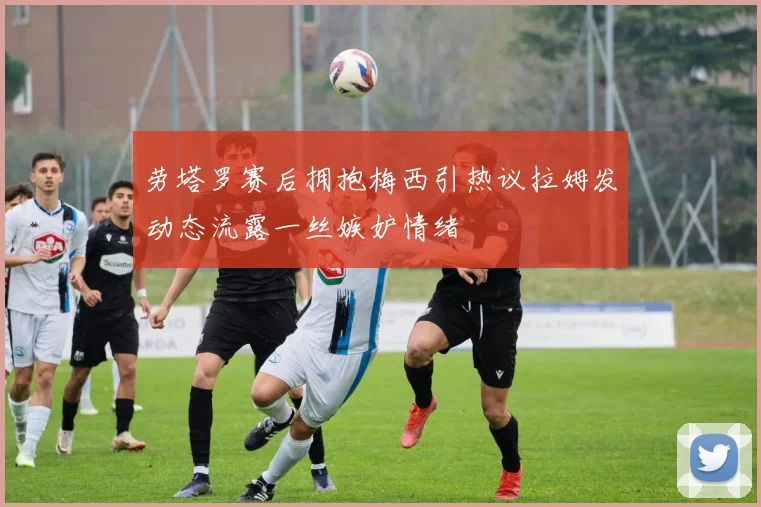 劳塔罗赛后拥抱梅西引热议拉姆发动态流露一丝嫉妒情绪