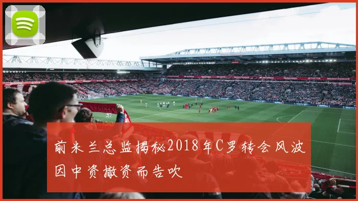 前米兰总监揭秘2018年C罗转会风波因中资撤资而告吹