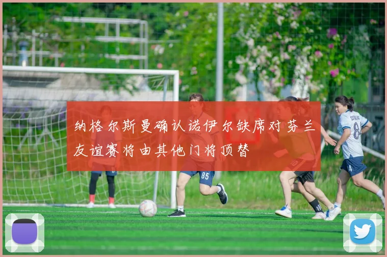 纳格尔斯曼确认诺伊尔缺席对芬兰友谊赛将由其他门将顶替