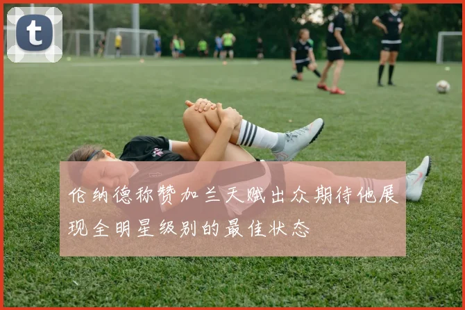 伦纳德称赞加兰天赋出众期待他展现全明星级别的最佳状态
