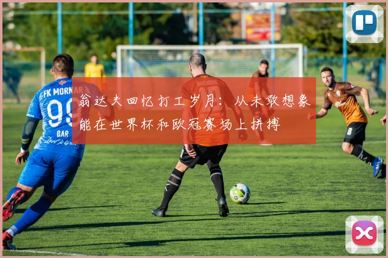 翁达夫回忆打工岁月：从未敢想象能在世界杯和欧冠赛场上拼搏