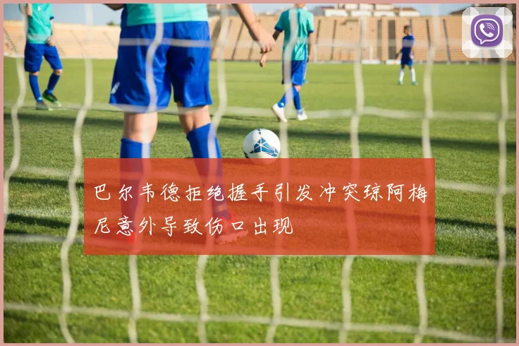 巴尔韦德拒绝握手引发冲突琼阿梅尼意外导致伤口出现