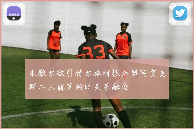 米歇尔欲引特尔施特根加盟阿贾克斯二人赫罗纳时关系融洽