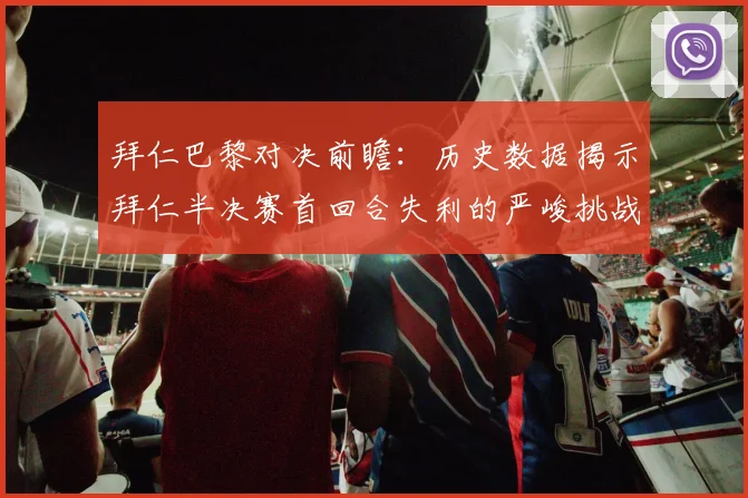 拜仁巴黎对决前瞻：历史数据揭示拜仁半决赛首回合失利的严峻挑战