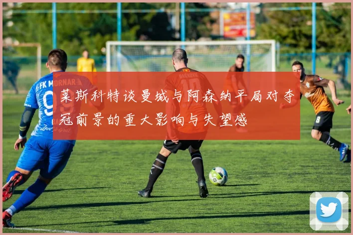 莱斯科特谈曼城与阿森纳平局对夺冠前景的重大影响与失望感