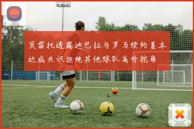 莫雷托透露迪巴拉与罗马续约基本达成共识拒绝其他球队高价挖角