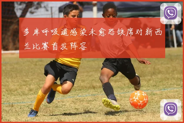 多库呼吸道感染未愈恐缺席对新西兰比赛首发阵容