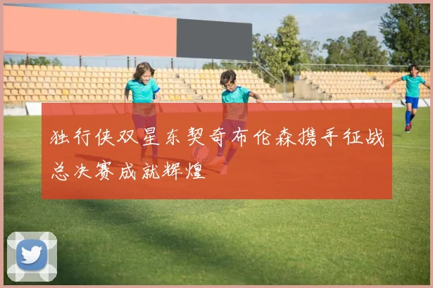 独行侠双星东契奇布伦森携手征战总决赛成就辉煌
