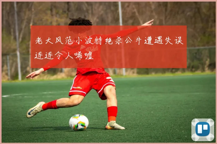 老大风范小波特绝杀公牛遭遇失误连连令人唏嘘
